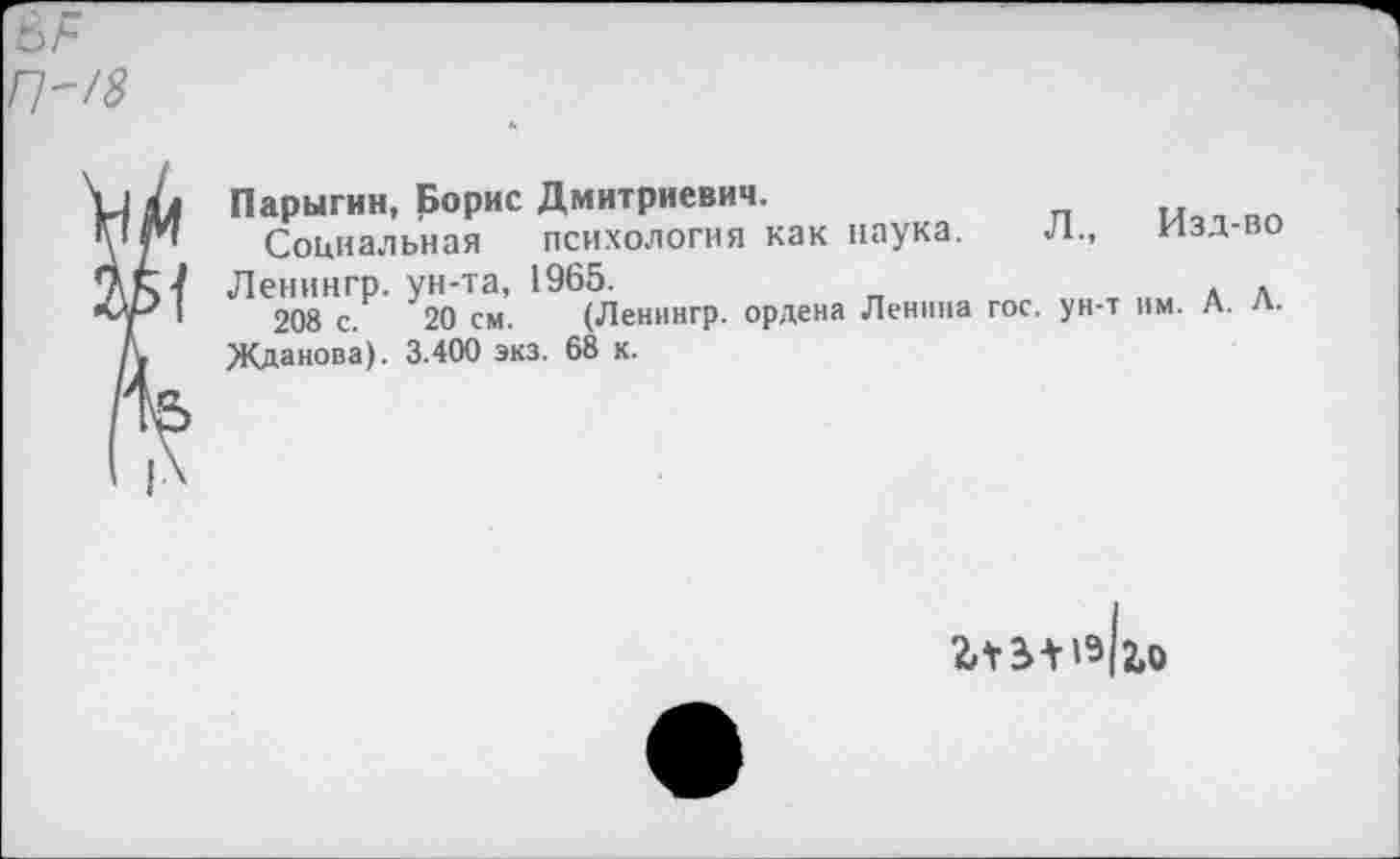 ﻿П~/8
Парыгин, Борис Дмитриевич.
Социальная психология как наука. Л., изд-во
7 Ленингр. ун-та, 1965.	.
I 208 с. 20 см. (Ленингр. ордена Ленина гос. ун-т им. А. л. Жданова). 3.400 экз. 68 к.
2ЛЗ-НЭ12.О